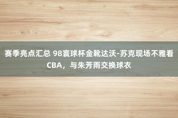 赛季亮点汇总 98寰球杯金靴达沃-苏克现场不雅看CBA，与朱芳雨交换球衣