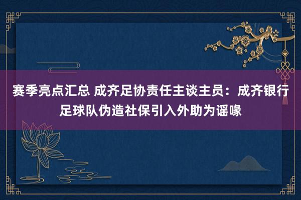 赛季亮点汇总 成齐足协责任主谈主员：成齐银行足球队伪造社保引入外助为谣喙