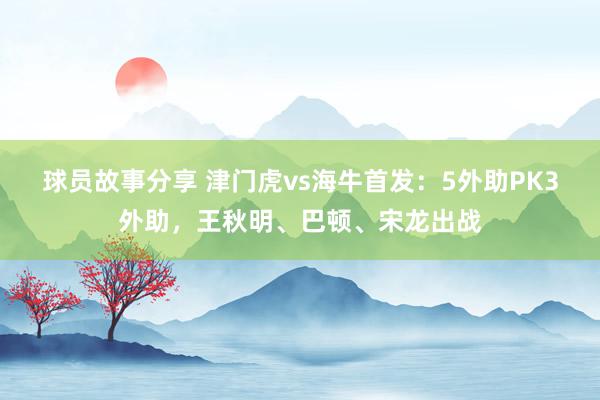 球员故事分享 津门虎vs海牛首发：5外助PK3外助，王秋明、巴顿、宋龙出战