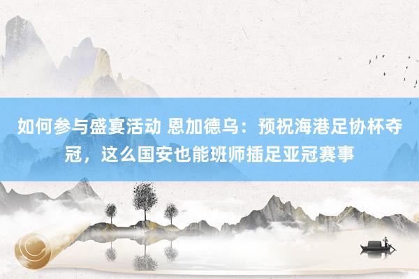 如何参与盛宴活动 恩加德乌：预祝海港足协杯夺冠，这么国安也能班师插足亚冠赛事