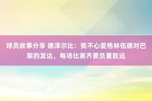 球员故事分享 德泽尔比：我不心爱格林伍德对巴黎的发达，每场比赛齐要负重致远