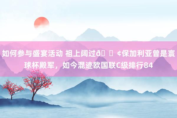 如何参与盛宴活动 祖上阔过😢保加利亚曾是寰球杯殿军，如今混迹欧国联C级排行84