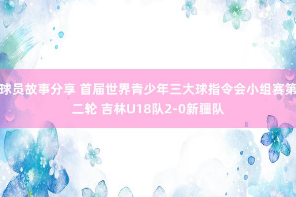 球员故事分享 首届世界青少年三大球指令会小组赛第二轮 吉林U18队2-0新疆队