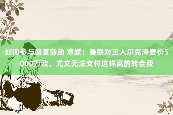 如何参与盛宴活动 意媒：曼联对王人尔克泽要价5000万欧，尤文无法支付这样高的转会费