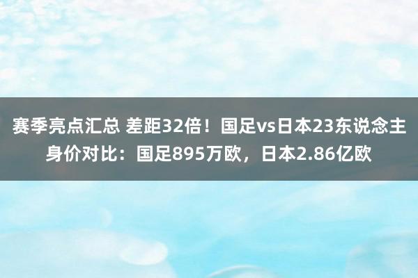 赛季亮点汇总 差距32倍！国足vs日本23东说念主身价对比：国足895万欧，日本2.86亿欧