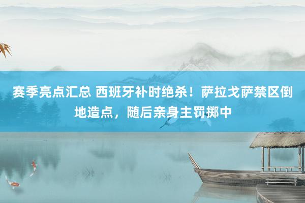 赛季亮点汇总 西班牙补时绝杀！萨拉戈萨禁区倒地造点，随后亲身主罚掷中