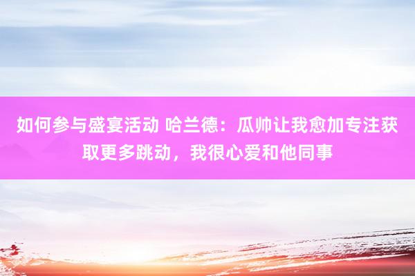 如何参与盛宴活动 哈兰德：瓜帅让我愈加专注获取更多跳动，我很心爱和他同事