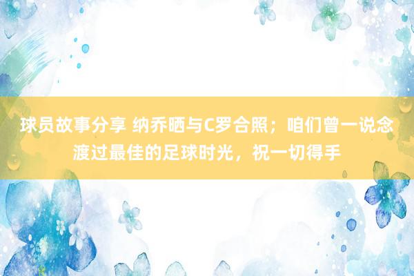 球员故事分享 纳乔晒与C罗合照；咱们曾一说念渡过最佳的足球时光，祝一切得手