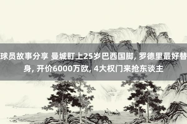 球员故事分享 曼城盯上25岁巴西国脚, 罗德里最好替身, 开价6000万欧, 4大权门来抢东谈主