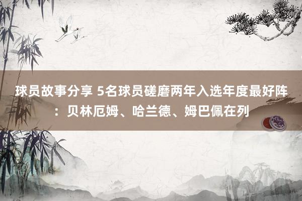 球员故事分享 5名球员磋磨两年入选年度最好阵：贝林厄姆、哈兰德、姆巴佩在列