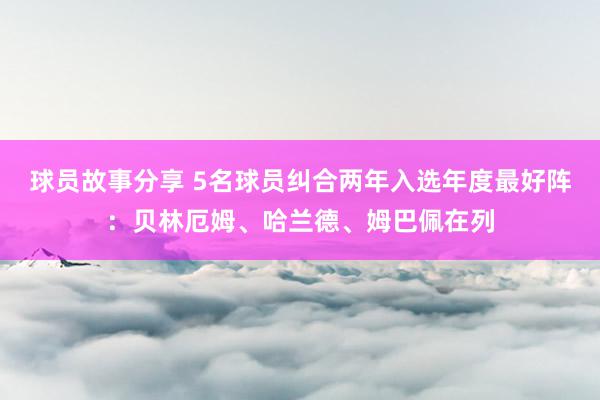 球员故事分享 5名球员纠合两年入选年度最好阵：贝林厄姆、哈兰德、姆巴佩在列