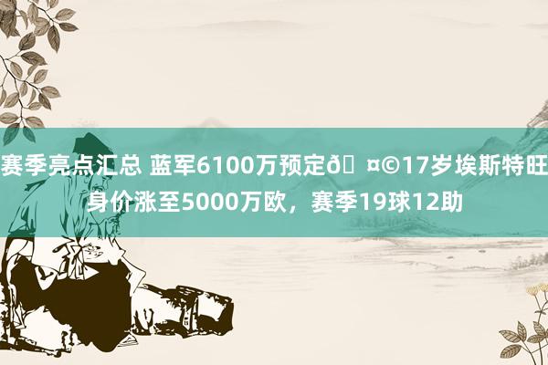 赛季亮点汇总 蓝军6100万预定🤩17岁埃斯特旺身价涨至5000万欧，赛季19球12助