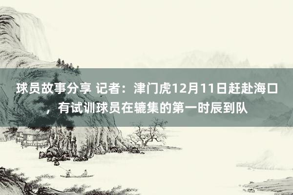 球员故事分享 记者：津门虎12月11日赶赴海口，有试训球员在辘集的第一时辰到队