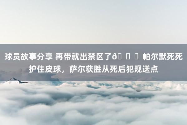 球员故事分享 再带就出禁区了😂帕尔默死死护住皮球，萨尔获胜从死后犯规送点