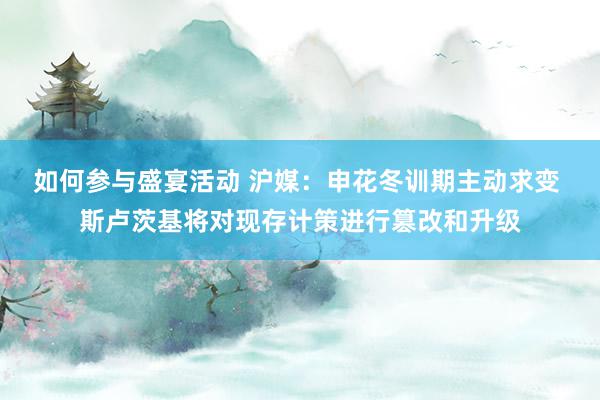 如何参与盛宴活动 沪媒：申花冬训期主动求变 斯卢茨基将对现存计策进行篡改和升级