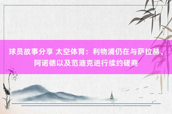 球员故事分享 太空体育：利物浦仍在与萨拉赫、阿诺德以及范迪克进行续约磋商