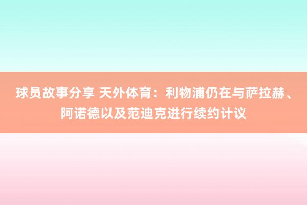 球员故事分享 天外体育：利物浦仍在与萨拉赫、阿诺德以及范迪克进行续约计议