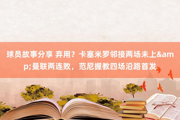 球员故事分享 弃用？卡塞米罗邻接两场未上&曼联两连败，范尼握教四场沿路首发