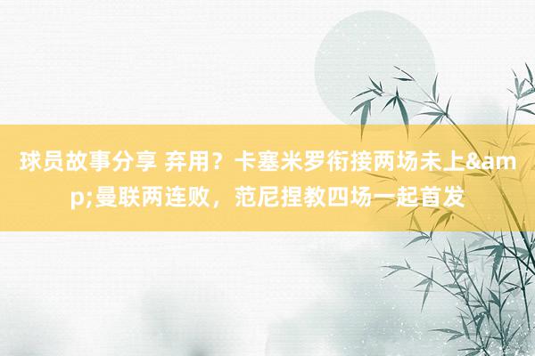 球员故事分享 弃用？卡塞米罗衔接两场未上&曼联两连败，范尼捏教四场一起首发