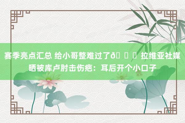 赛季亮点汇总 给小哥整难过了😅拉维亚社媒晒被库卢肘击伤疤：耳后开个小口子