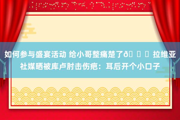 如何参与盛宴活动 给小哥整痛楚了😅拉维亚社媒晒被库卢肘击伤疤：耳后开个小口子