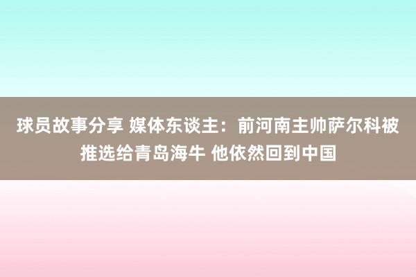 球员故事分享 媒体东谈主：前河南主帅萨尔科被推选给青岛海牛 他依然回到中国