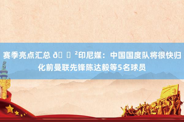 赛季亮点汇总 😲印尼媒：中国国度队将很快归化前曼联先锋陈达毅等5名球员