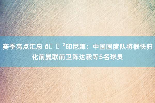 赛季亮点汇总 😲印尼媒：中国国度队将很快归化前曼联前卫陈达毅等5名球员