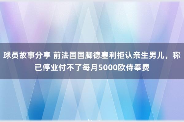 球员故事分享 前法国国脚德塞利拒认亲生男儿，称已停业付不了每月5000欧侍奉费