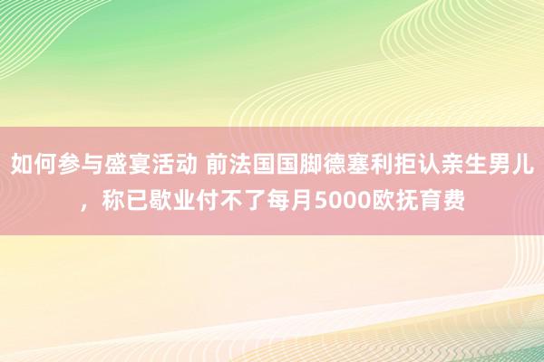 如何参与盛宴活动 前法国国脚德塞利拒认亲生男儿，称已歇业付不了每月5000欧抚育费