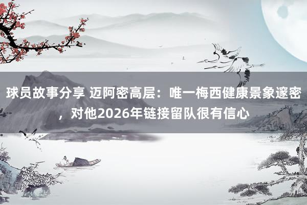 球员故事分享 迈阿密高层：唯一梅西健康景象邃密，对他2026年链接留队很有信心