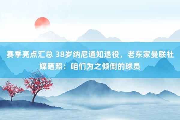 赛季亮点汇总 38岁纳尼通知退役，老东家曼联社媒晒照：咱们为之倾倒的球员