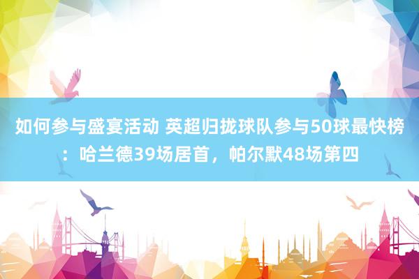 如何参与盛宴活动 英超归拢球队参与50球最快榜：哈兰德39场居首，帕尔默48场第四