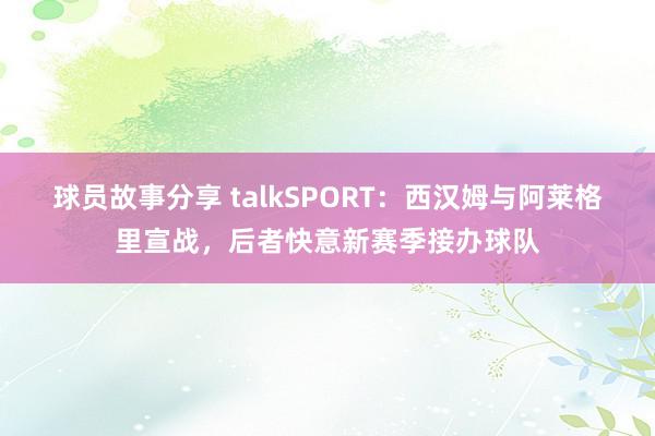 球员故事分享 talkSPORT：西汉姆与阿莱格里宣战，后者快意新赛季接办球队