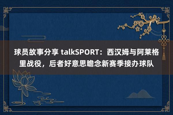 球员故事分享 talkSPORT：西汉姆与阿莱格里战役，后者好意思瞻念新赛季接办球队