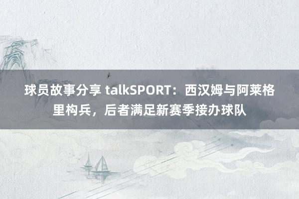 球员故事分享 talkSPORT：西汉姆与阿莱格里构兵，后者满足新赛季接办球队