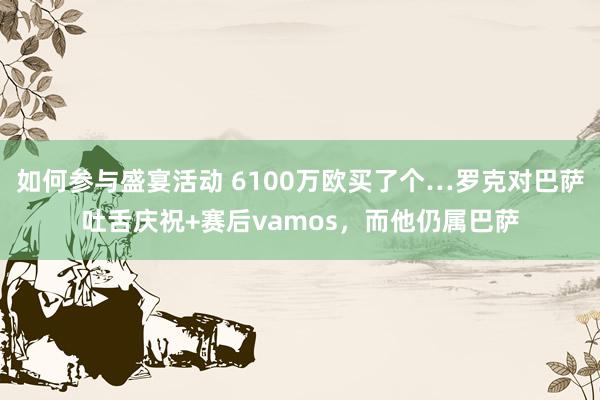 如何参与盛宴活动 6100万欧买了个…罗克对巴萨吐舌庆祝+赛后vamos，而他仍属巴萨