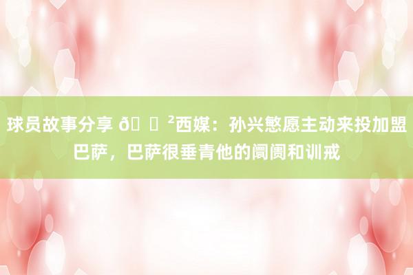 球员故事分享 😲西媒：孙兴慜愿主动来投加盟巴萨，巴萨很垂青他的阛阓和训戒