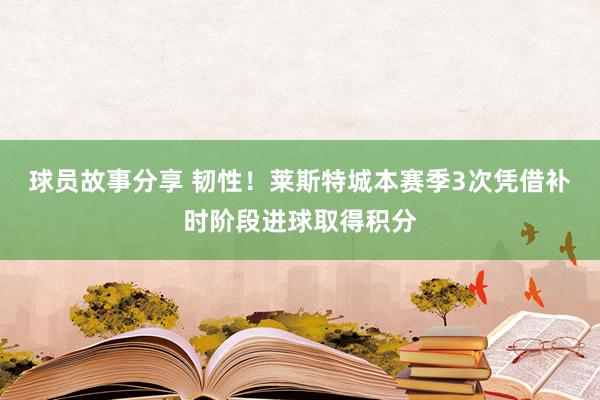 球员故事分享 韧性！莱斯特城本赛季3次凭借补时阶段进球取得积分