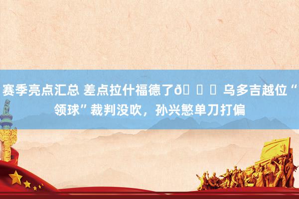 赛季亮点汇总 差点拉什福德了😅乌多吉越位“领球”裁判没吹，孙兴慜单刀打偏