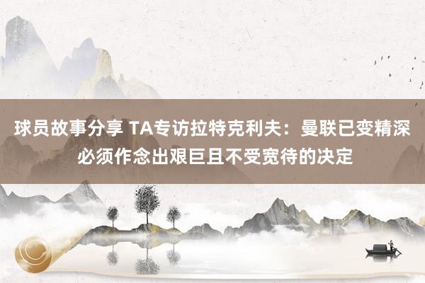 球员故事分享 TA专访拉特克利夫：曼联已变精深 必须作念出艰巨且不受宽待的决定