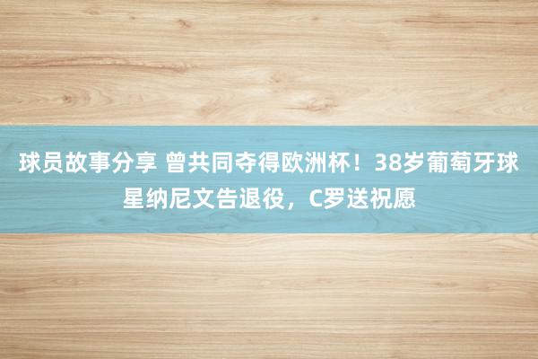 球员故事分享 曾共同夺得欧洲杯！38岁葡萄牙球星纳尼文告退役，C罗送祝愿