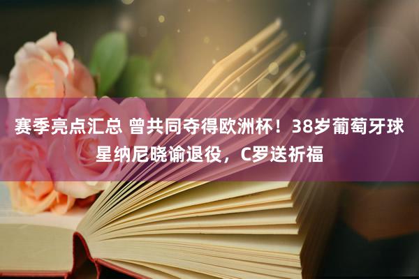 赛季亮点汇总 曾共同夺得欧洲杯！38岁葡萄牙球星纳尼晓谕退役，C罗送祈福