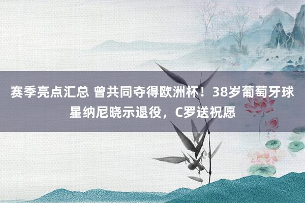 赛季亮点汇总 曾共同夺得欧洲杯！38岁葡萄牙球星纳尼晓示退役，C罗送祝愿