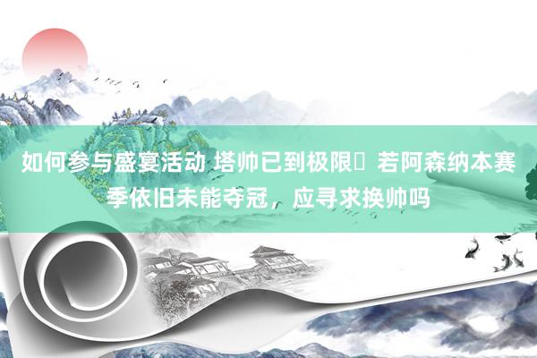 如何参与盛宴活动 塔帅已到极限❓若阿森纳本赛季依旧未能夺冠，应寻求换帅吗