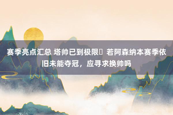 赛季亮点汇总 塔帅已到极限❓若阿森纳本赛季依旧未能夺冠，应寻求换帅吗