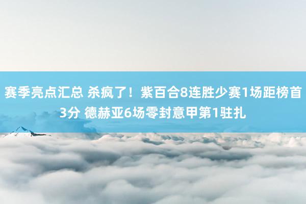 赛季亮点汇总 杀疯了！紫百合8连胜少赛1场距榜首3分 德赫亚6场零封意甲第1驻扎