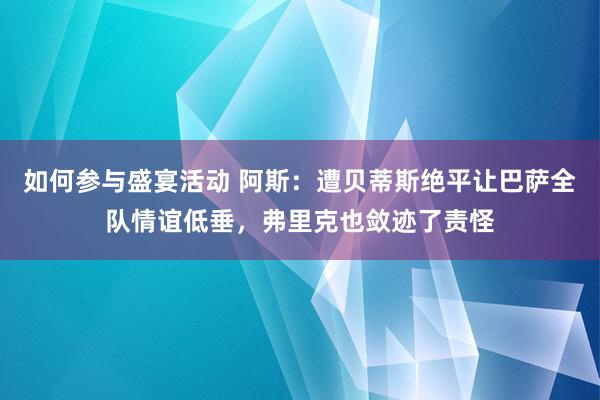 如何参与盛宴活动 阿斯：遭贝蒂斯绝平让巴萨全队情谊低垂，弗里克也敛迹了责怪