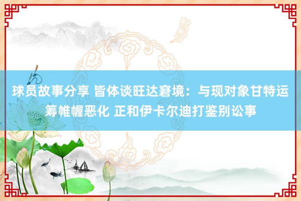 球员故事分享 皆体谈旺达窘境：与现对象甘特运筹帷幄恶化 正和伊卡尔迪打鉴别讼事