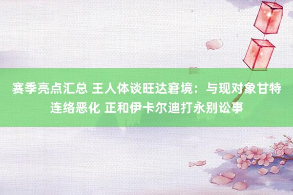 赛季亮点汇总 王人体谈旺达窘境：与现对象甘特连络恶化 正和伊卡尔迪打永别讼事